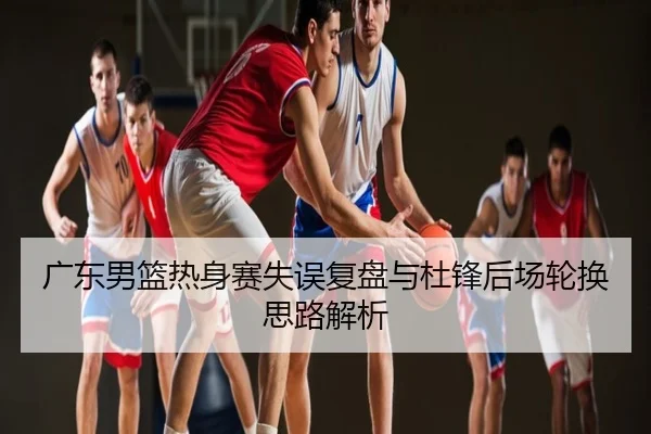 广东男篮热身赛失误复盘与杜锋后场轮换思路解析